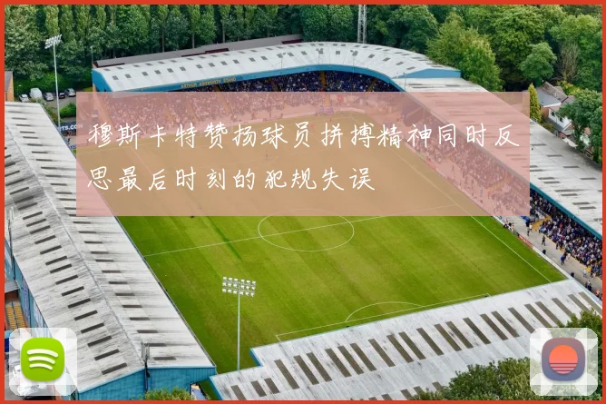 穆斯卡特赞扬球员拼搏精神同时反思最后时刻的犯规失误