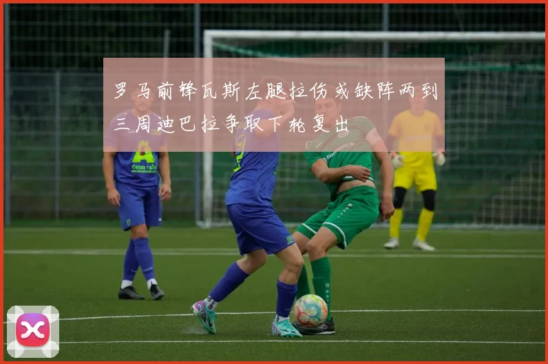 罗马前锋瓦斯左腿拉伤或缺阵两到三周迪巴拉争取下轮复出
