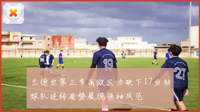 兰德尔第三节高效发力砍下17分助球队逆转局势展现领袖风范