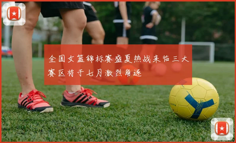 全国女篮锦标赛盛夏热战来临三大赛区将于七月激烈角逐