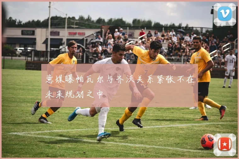 意媒曝帕瓦尔与齐沃关系紧张不在未来规划之中
