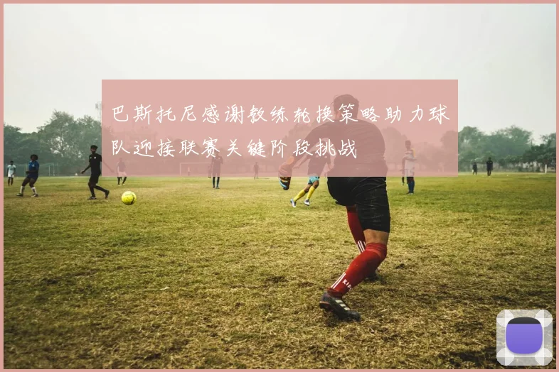 巴斯托尼感谢教练轮换策略助力球队迎接联赛关键阶段挑战