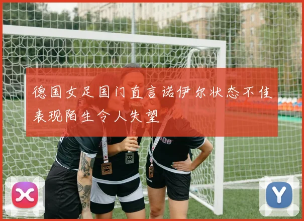 德国女足国门直言诺伊尔状态不佳表现陌生令人失望