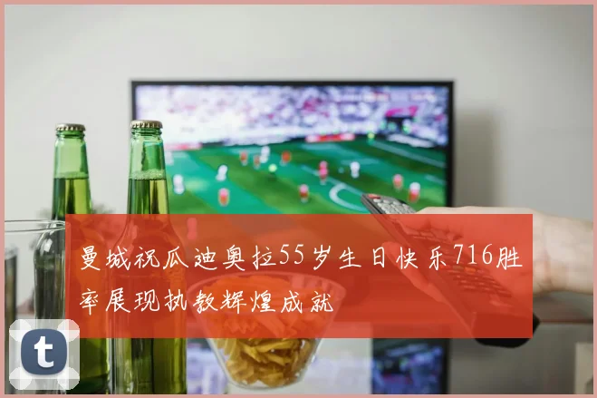 曼城祝瓜迪奥拉55岁生日快乐716胜率展现执教辉煌成就