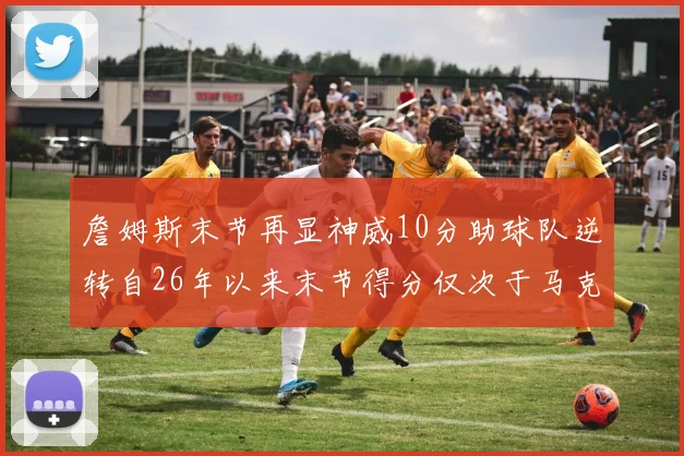 詹姆斯末节再显神威10分助球队逆转自26年以来末节得分仅次于马克西