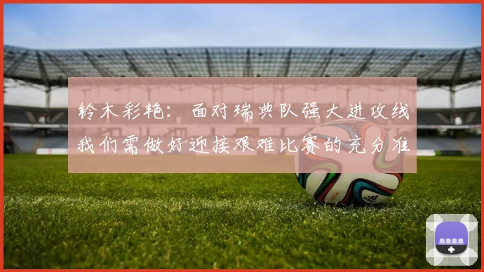 铃木彩艳：面对瑞典队强大进攻线我们需做好迎接艰难比赛的充分准备
