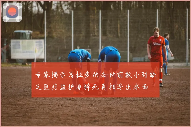 专家揭示马拉多纳去世前数小时缺乏医疗监护非猝死真相浮出水面
