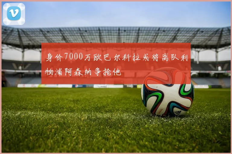 身价7000万欧巴尔科拉或将离队利物浦阿森纳争抢他