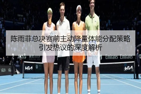 陈雨菲总决赛前主动降量体能分配策略引发热议的深度解析 - xingkongsport